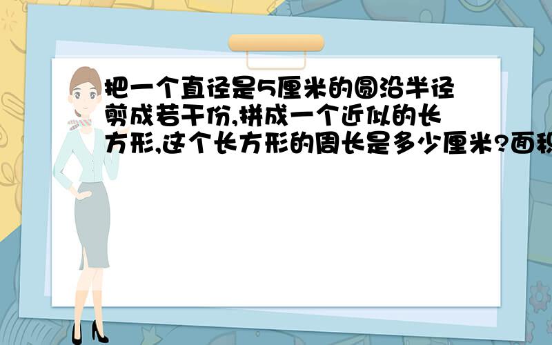 把一个直径是5厘米的圆沿半径剪成若干份,拼成一个近似的长方形,这个长方形的周长是多少厘米?面积是多少平方厘米