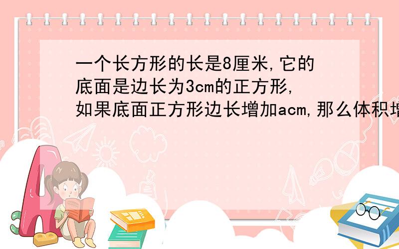 一个长方形的长是8厘米,它的底面是边长为3cm的正方形,如果底面正方形边长增加acm,那么体积增加多少