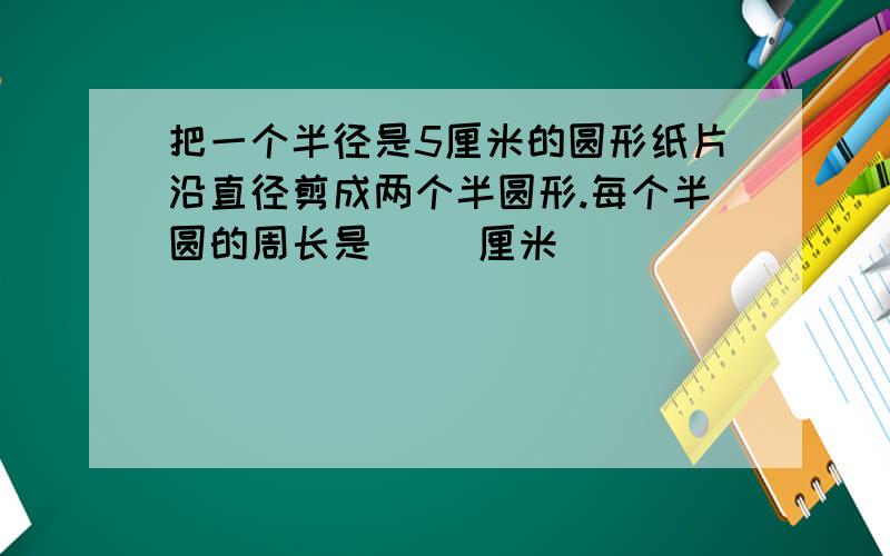 把一个半径是5厘米的圆形纸片沿直径剪成两个半圆形.每个半圆的周长是（ ）厘米