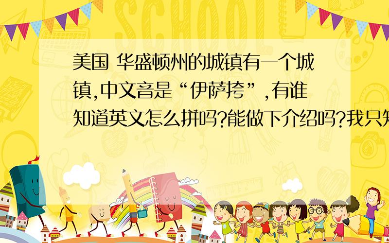 美国 华盛顿州的城镇有一个城镇,中文音是“伊萨挎”,有谁知道英文怎么拼吗?能做下介绍吗?我只知道是华盛顿州的,属于哪个市的都不知道.想比较全面的了解一下这个城市.