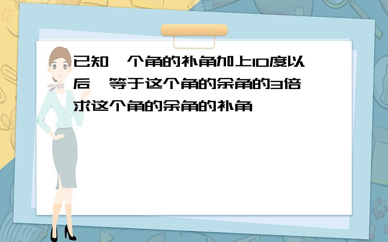 已知一个角的补角加上10度以后,等于这个角的余角的3倍,求这个角的余角的补角