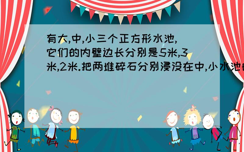 有大,中,小三个正方形水池,它们的内壁边长分别是5米,3米,2米.把两堆碎石分别浸没在中,小水池的水里,两个水池的水面分别升高了6厘米和4厘米.如果将这两堆碎石都浸没在大水池的水里,大水