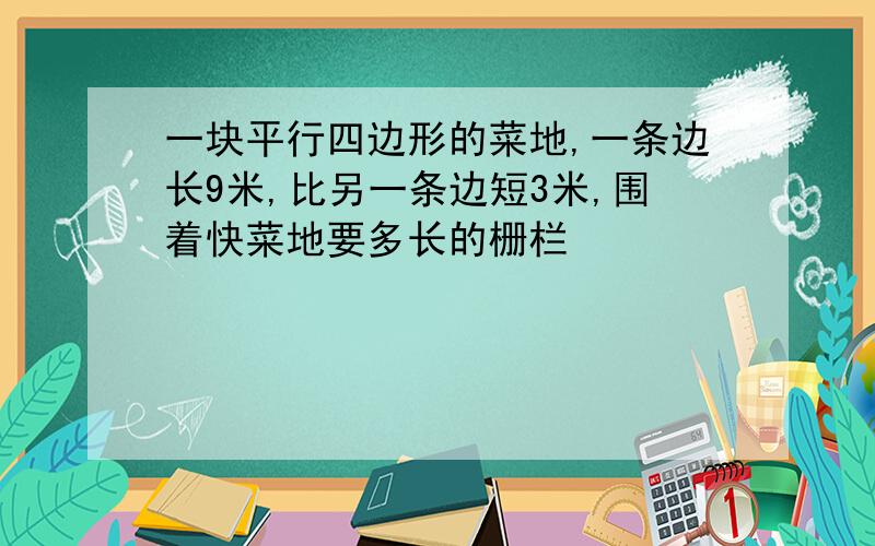 一块平行四边形的菜地,一条边长9米,比另一条边短3米,围着快菜地要多长的栅栏