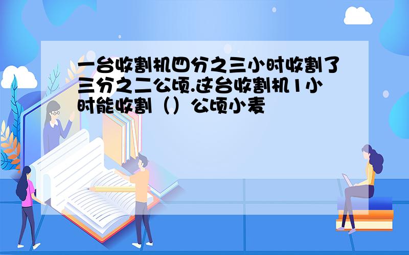 一台收割机四分之三小时收割了三分之二公顷.这台收割机1小时能收割（）公顷小麦