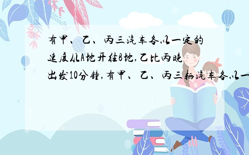 有甲、乙、丙三汽车各以一定的速度从A地开往B地,乙比丙晚出发10分钟,有甲、乙、丙三辆汽车各以一定的速度从A地开往B地,乙比丙晚出发10分钟,出发后40分钟追上丙；甲比乙又晚出发20分钟,