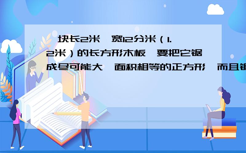 一块长2米,宽12分米（1.2米）的长方形木板,要把它锯成尽可能大、面积相等的正方形,而且锯后没有剩余↓这块木板一共可以被锯成几块?锯成的正方形边长多少?