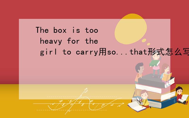 The box is too heavy for the girl to carry用so...that形式怎么写