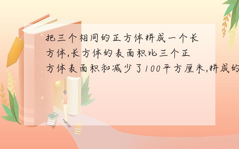 把三个相同的正方体拼成一个长方体,长方体的表面积比三个正方体表面积和减少了100平方厘米,拼成的长方体