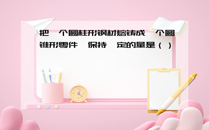 把一个圆柱形钢材熔铸成一个圆锥形零件,保持一定的量是（）