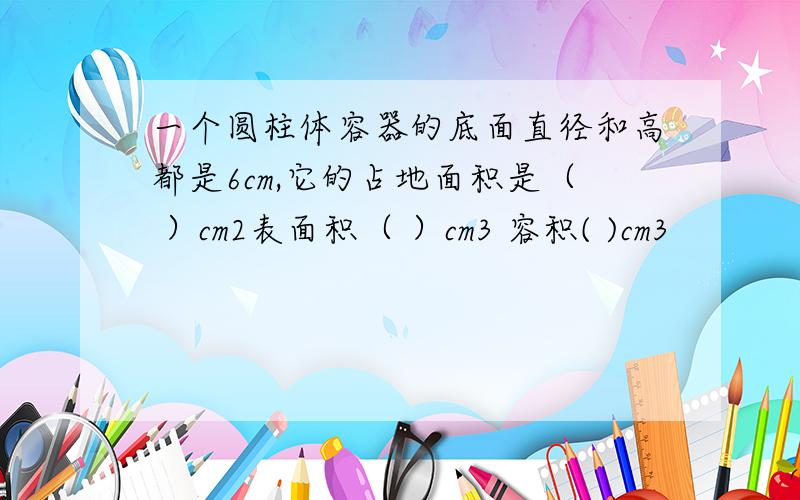 一个圆柱体容器的底面直径和高都是6cm,它的占地面积是（ ）cm2表面积（ ）cm3 容积( )cm3