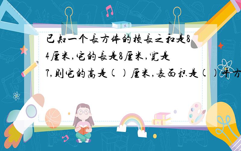 已知一个长方体的棱长之和是84厘米,它的长是8厘米,宽是7,则它的高是()厘米,表面积是()平方厘米