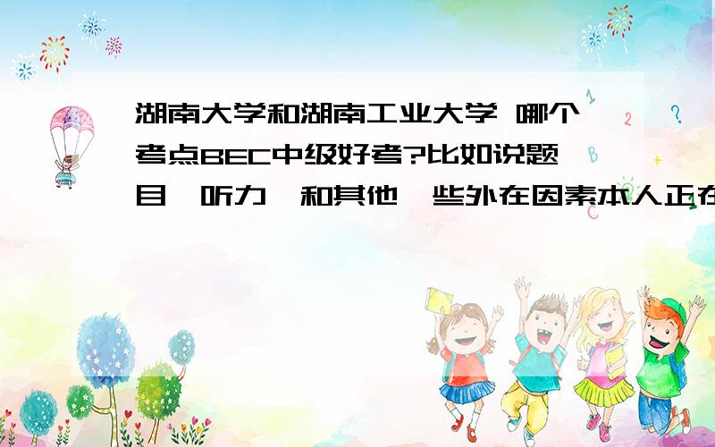 湖南大学和湖南工业大学 哪个考点BEC中级好考?比如说题目,听力,和其他一些外在因素本人正在纠结报名考点,有知道的同学帮帮忙,