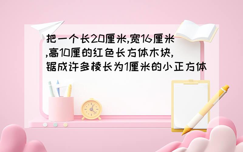 把一个长20厘米,宽16厘米,高10厘的红色长方体木块,锯成许多棱长为1厘米的小正方体