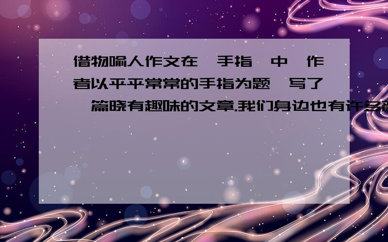 借物喻人作文在《手指》中,作者以平平常常的手指为题,写了一篇晓有趣味的文章.我们身边也有许多普通的事物值得写,选择一个使你有所感触的事物写一些,要写清楚事物的特点和你从中得