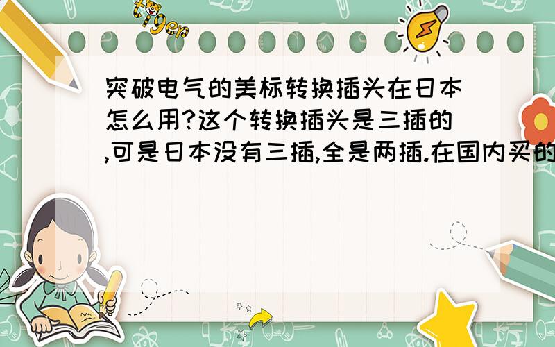 突破电气的美标转换插头在日本怎么用?这个转换插头是三插的,可是日本没有三插,全是两插.在国内买的时候服务员说可以用,产品说明上也标明适合日本了.