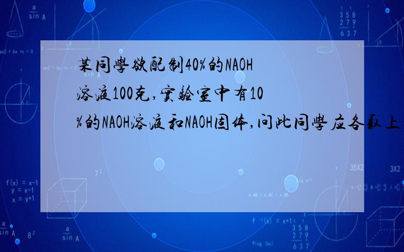 某同学欲配制40%的NAOH溶液100克,实验室中有10%的NAOH溶液和NAOH固体,问此同学应各取上述物质多少克?要具体的过程