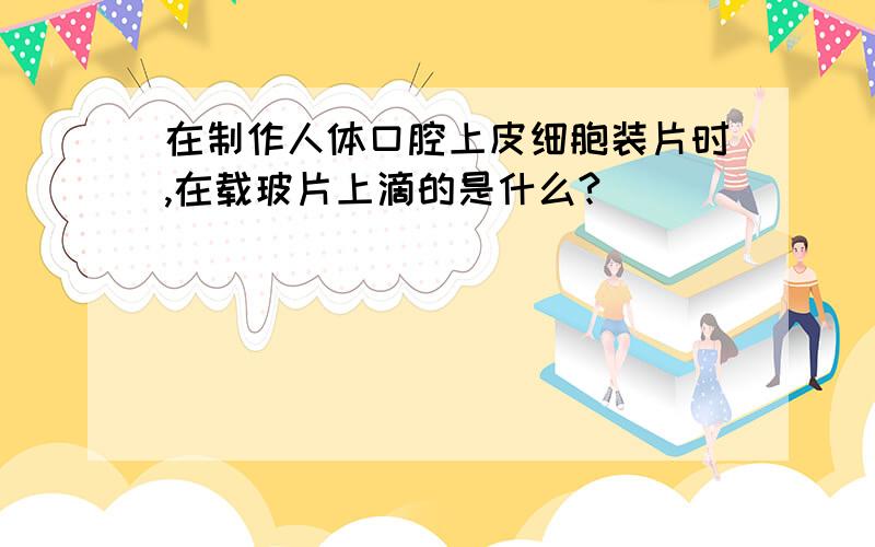 在制作人体口腔上皮细胞装片时,在载玻片上滴的是什么?