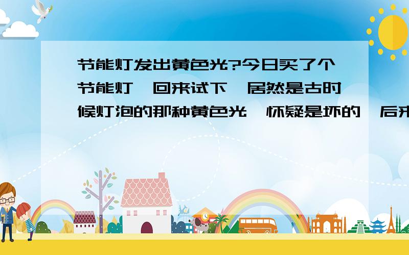 节能灯发出黄色光?今日买了个节能灯,回来试下,居然是古时候灯泡的那种黄色光,怀疑是坏的,后来发现包装盒上写有“黄光” 靠,网上有人说黄光的是次品,让我很不悦.其实黄色光的不一定是