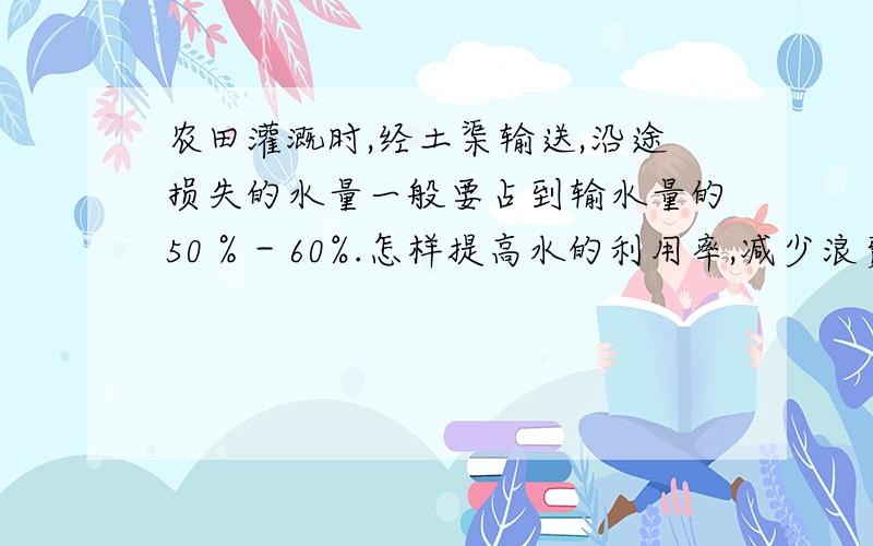 农田灌溉时,经土渠输送,沿途损失的水量一般要占到输水量的50％－60%.怎样提高水的利用率,减少浪费呢?