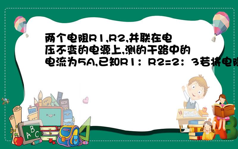 两个电阻R1,R2,并联在电压不变的电源上,测的干路中的电流为5A,已知R1：R2=2：3若将电阻R1,R2串联在同一电源上,则通过R1的电流为多少.额,题上没有图.