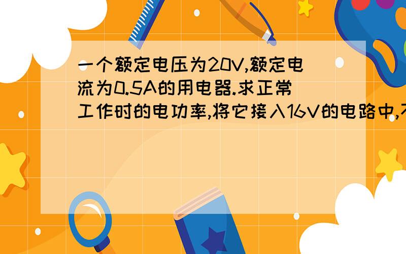 一个额定电压为20V,额定电流为0.5A的用电器.求正常工作时的电功率,将它接入16V的电路中,不计电阻的变化,此时它的实际功率为?