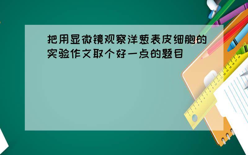 把用显微镜观察洋葱表皮细胞的实验作文取个好一点的题目