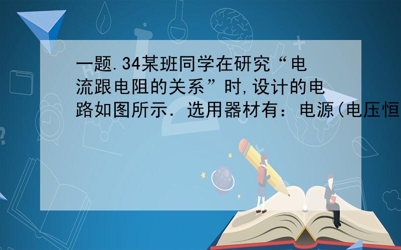 一题.34某班同学在研究“电流跟电阻的关系”时,设计的电路如图所示．选用器材有：电源(电压恒为6V)、电流表(量程选用0～0.6A)、电压表（量程选用0—3V）、滑动变阻器＆(20fl 2A),开关各一只