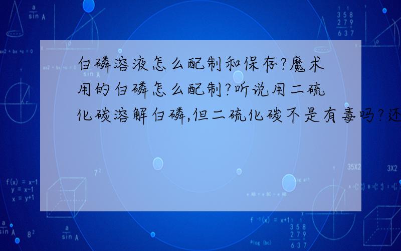 白磷溶液怎么配制和保存?魔术用的白磷怎么配制?听说用二硫化碳溶解白磷,但二硫化碳不是有毒吗?还有要多少浓度的二硫化碳为最佳?配制好二硫化碳后要不要混其他液体保存?