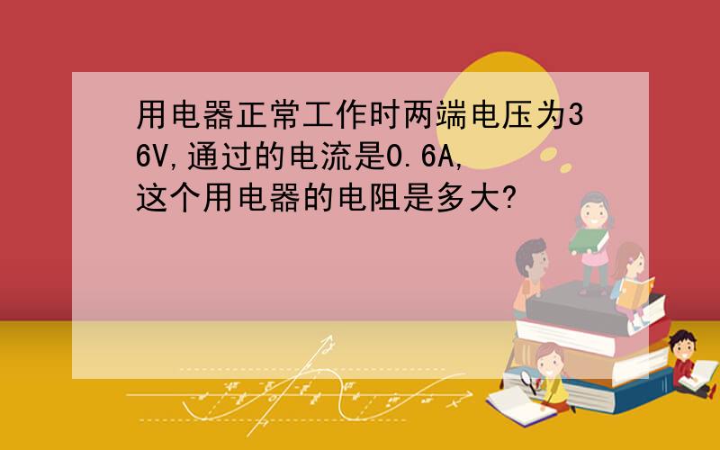 用电器正常工作时两端电压为36V,通过的电流是0.6A,这个用电器的电阻是多大?