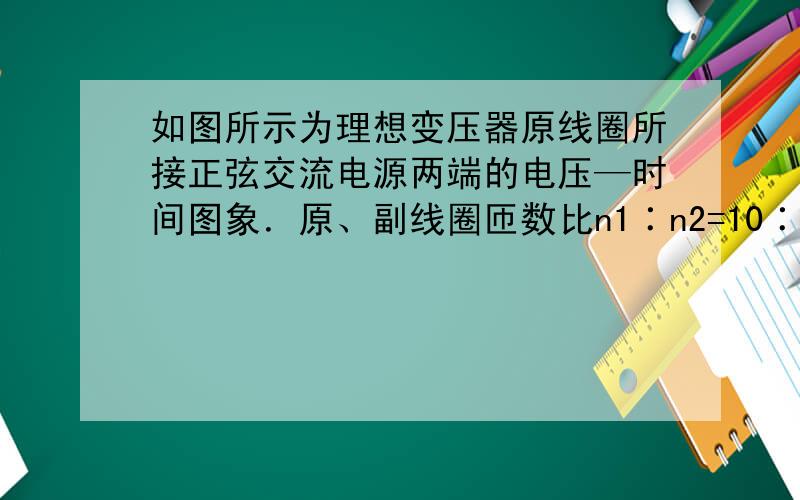 如图所示为理想变压器原线圈所接正弦交流电源两端的电压—时间图象．原、副线圈匝数比n1∶n2=10∶1,串联在原线圈电路中交流电流表的示数为1A,下列说法正确的是A．变压器副线圈的电流为