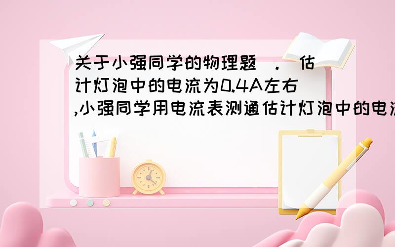 关于小强同学的物理题（.）估计灯泡中的电流为0.4A左右,小强同学用电流表测通估计灯泡中的电流为0.4A左右,小强同学用电流表测通过灯泡的电流时,为了使读数更准确,跟灯泡串联的电流表使