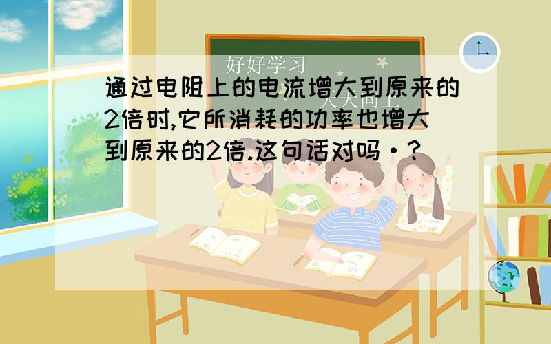 通过电阻上的电流增大到原来的2倍时,它所消耗的功率也增大到原来的2倍.这句话对吗·?