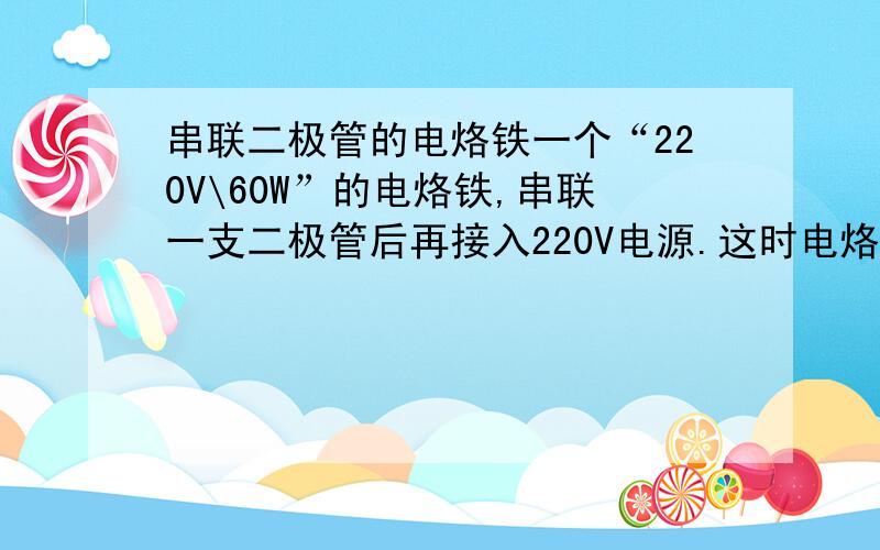 串联二极管的电烙铁一个“220V\60W”的电烙铁,串联一支二极管后再接入220V电源.这时电烙铁的实际功率是多少?1、有人说是30W,为什么?算给我看.2、有人说是12.2W,算给我看.