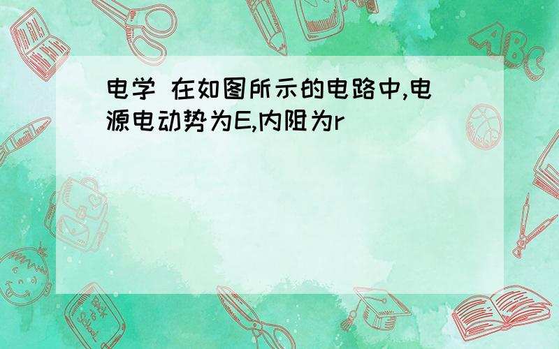 电学 在如图所示的电路中,电源电动势为E,内阻为r