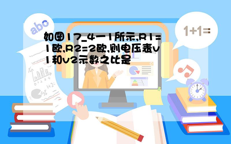 如图17_4一1所示,R1=1欧,R2=2欧,则电压表v1和v2示数之比是