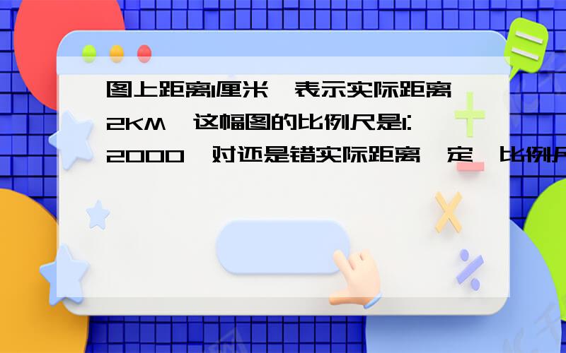 图上距离1厘米,表示实际距离2KM,这幅图的比例尺是1:2000,对还是错实际距离一定,比例尺扩大到原来的10倍,图上距离也扩大到原来的10倍.对还是错