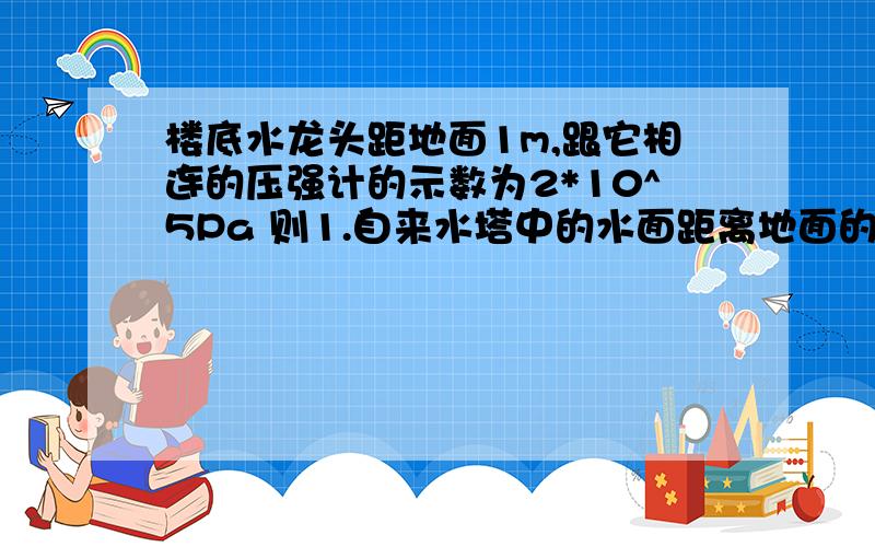 楼底水龙头距地面1m,跟它相连的压强计的示数为2*10^5Pa 则1.自来水塔中的水面距离地面的高度为多少米?2.小明家住7楼,一直楼层高3m他家的燃气热水器入水口距离地面1m,适用水压为“0.01~0.6MPa