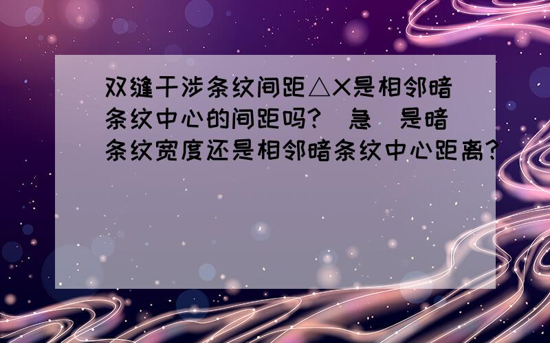 双缝干涉条纹间距△X是相邻暗条纹中心的间距吗?（急）是暗条纹宽度还是相邻暗条纹中心距离?