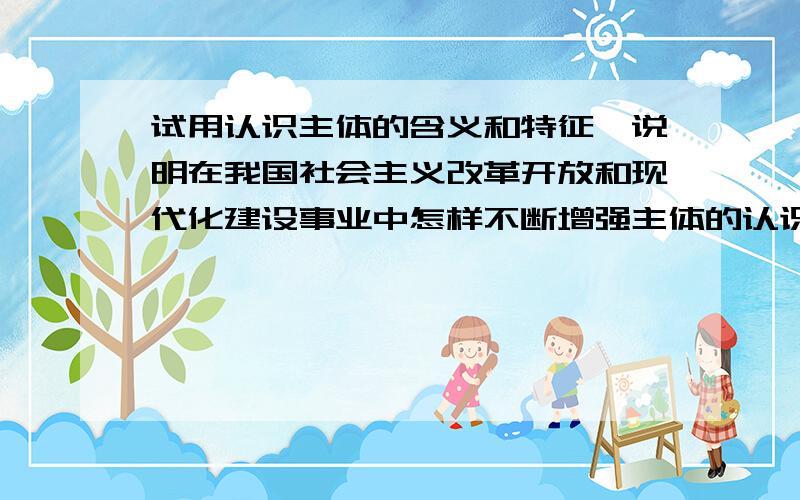 试用认识主体的含义和特征,说明在我国社会主义改革开放和现代化建设事业中怎样不断增强主体的认识能力.分析题2000字 这是道考研练习题 找不到答案 不知道有没有人可以帮助下