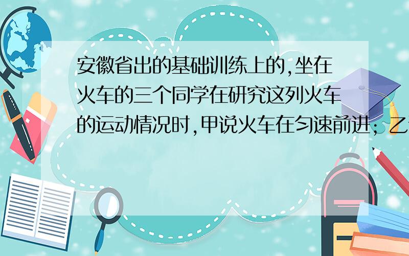 安徽省出的基础训练上的,坐在火车的三个同学在研究这列火车的运动情况时,甲说火车在匀速前进；乙说火车在匀速后退；丙说火车是静止的.甲、乙、丙三个同学分别是以什么为参照物?