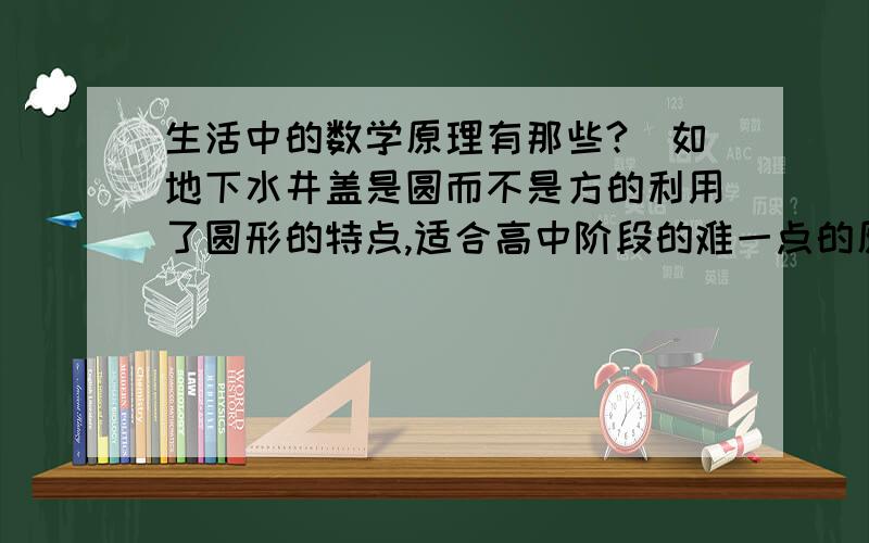 生活中的数学原理有那些?（如地下水井盖是圆而不是方的利用了圆形的特点,适合高中阶段的难一点的原理）描述生活中的现象,并说明运用了什么数学原理?