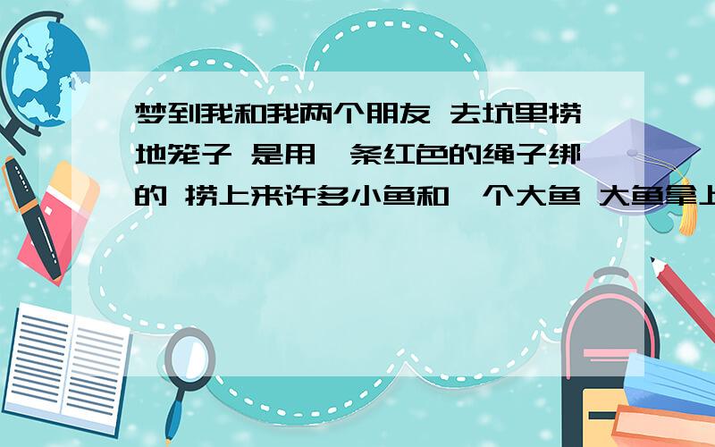 梦到我和我两个朋友 去坑里捞地笼子 是用一条红色的绳子绑的 捞上来许多小鱼和一个大鱼 大鱼拿上来...梦到我和我两个朋友 去坑里捞地笼子 是用一条红色的绳子绑的 捞上来许多小鱼和一