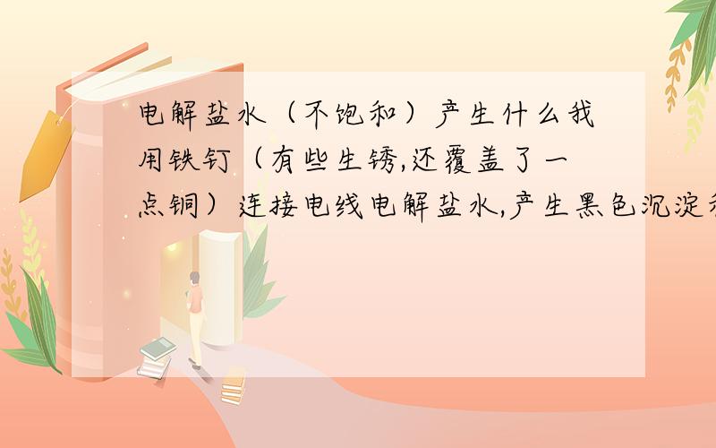 电解盐水（不饱和）产生什么我用铁钉（有些生锈,还覆盖了一点铜）连接电线电解盐水,产生黑色沉淀和黄绿色液体,还有氢气.黑色沉淀是铁吗?过滤完黑色沉淀剩下黄绿色溶液,放置后又产生