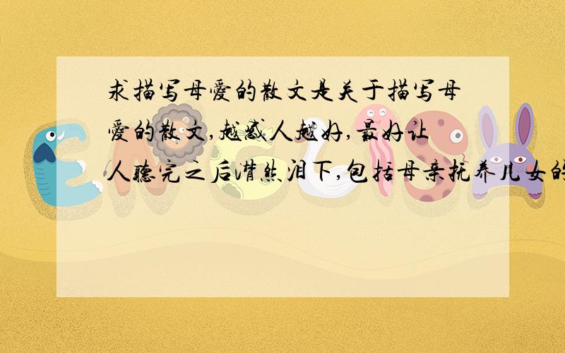 求描写母爱的散文是关于描写母爱的散文,越感人越好,最好让人听完之后潸然泪下,包括母亲抚养儿女的艰辛和不易,以及儿女对母亲的体贴等