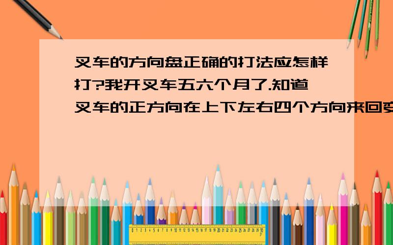 叉车的方向盘正确的打法应怎样打?我开叉车五六个月了.知道叉车的正方向在上下左右四个方向来回变化（以助力球的为标准）.为什么正方向总是乱变,导致我转弯后总是不知道哪是正了.放