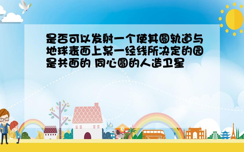 是否可以发射一个使其圆轨道与地球表面上某一经线所决定的园是共面的 同心圆的人造卫星