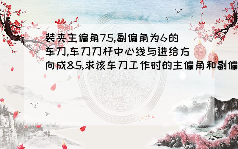 装夹主偏角75,副偏角为6的车刀,车刀刀杆中心线与进给方向成85,求该车刀工作时的主偏角和副偏角各多少度