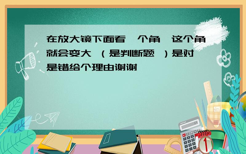 在放大镜下面看一个角,这个角就会变大 （是判断题 ）是对是错给个理由谢谢