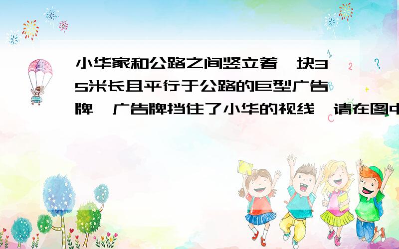 小华家和公路之间竖立着一块35米长且平行于公路的巨型广告牌,广告牌挡住了小华的视线,请在图中画出视点a的盲区,并将盲区内段公路记为bc,一辆以60千米每小时均匀行驶的汽车经过公路bc段