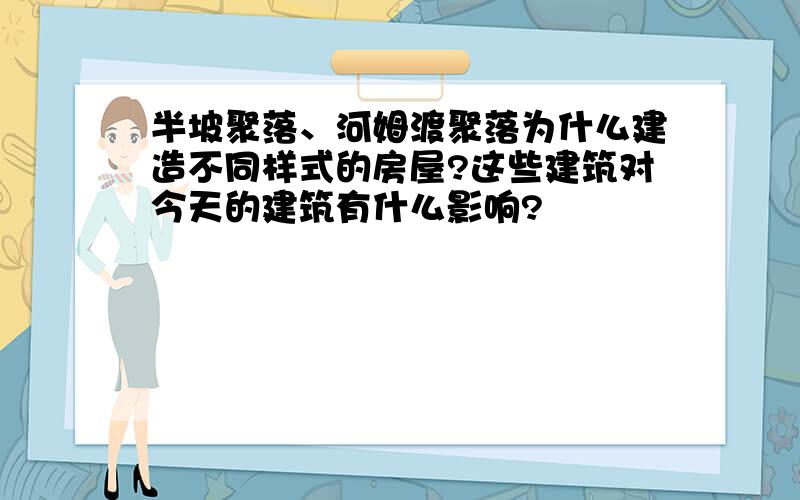 半坡聚落、河姆渡聚落为什么建造不同样式的房屋?这些建筑对今天的建筑有什么影响?